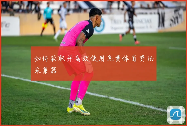 如何获取并高效使用免费体育资讯采集器